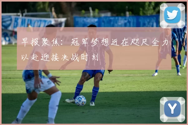 早报聚焦：冠军梦想近在咫尺全力以赴迎接决战时刻