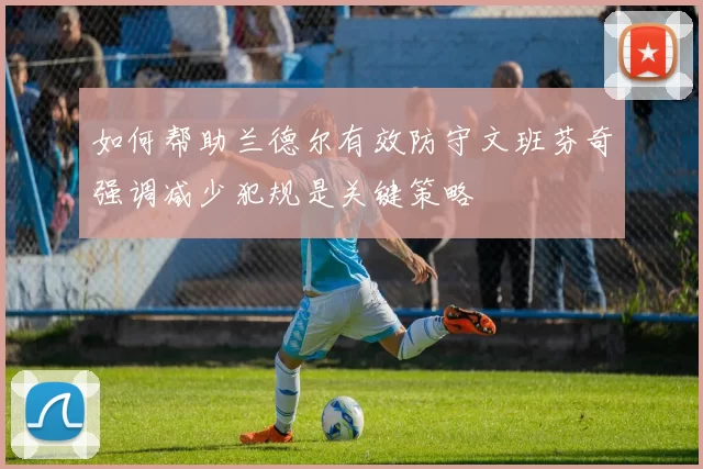 如何帮助兰德尔有效防守文班芬奇强调减少犯规是关键策略