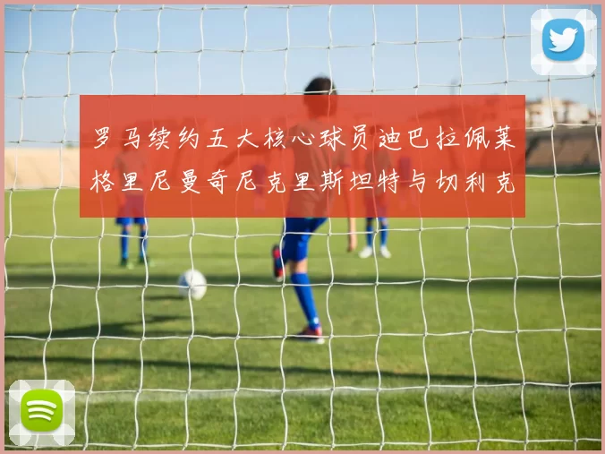 罗马续约五大核心球员迪巴拉佩莱格里尼曼奇尼克里斯坦特与切利克共创未来