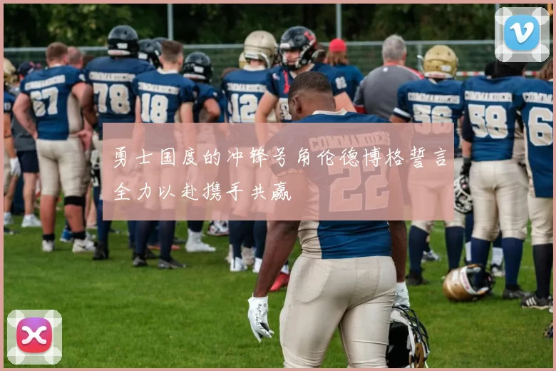勇士国度的冲锋号角伦德博格誓言全力以赴携手共赢