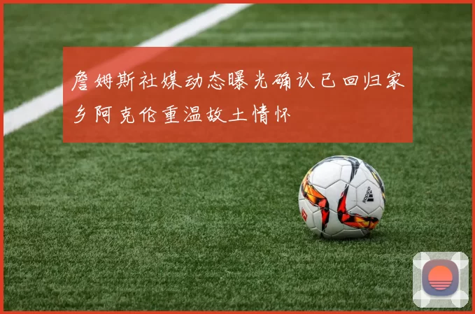 詹姆斯社媒动态曝光确认已回归家乡阿克伦重温故土情怀