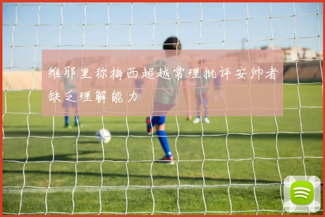 维耶里称梅西超越常理批评安帅者缺乏理解能力