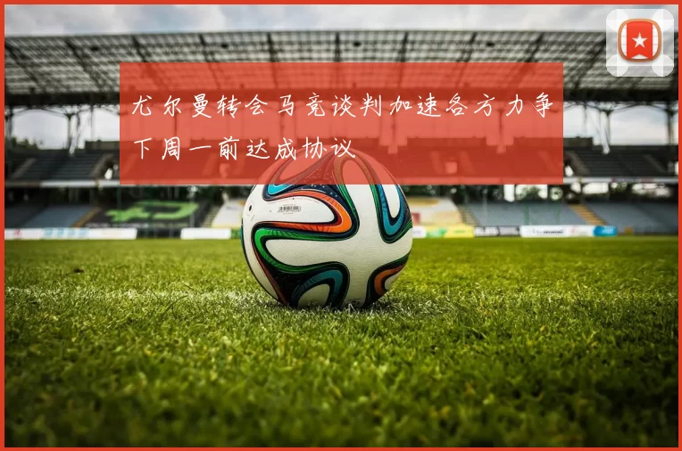 尤尔曼转会马竞谈判加速各方力争下周一前达成协议