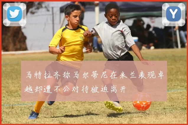 马特拉齐称马尔蒂尼在米兰表现卓越却遭不公对待被迫离开
