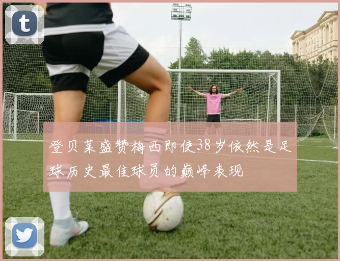 登贝莱盛赞梅西即使38岁依然是足球历史最佳球员的巅峰表现