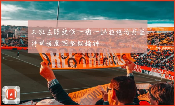 文班左膝受伤一瘸一拐拒绝治疗坚持训练展现坚韧精神