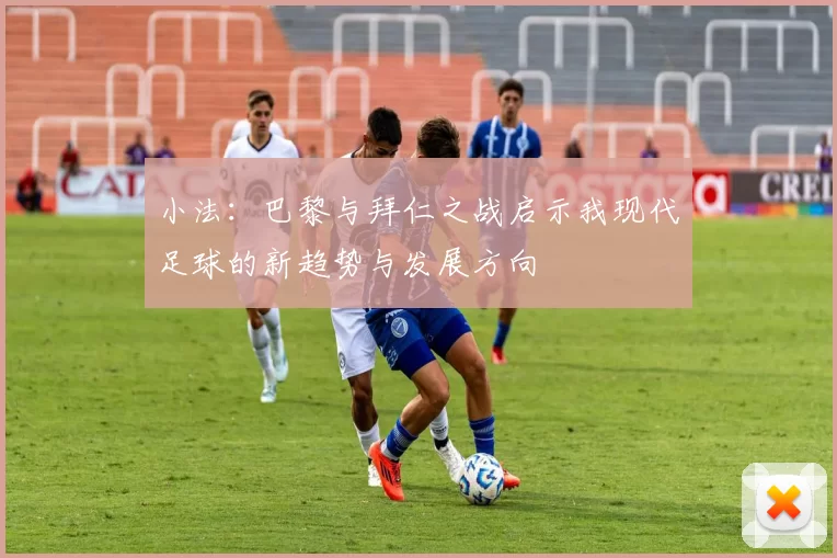 小法：巴黎与拜仁之战启示我现代足球的新趋势与发展方向