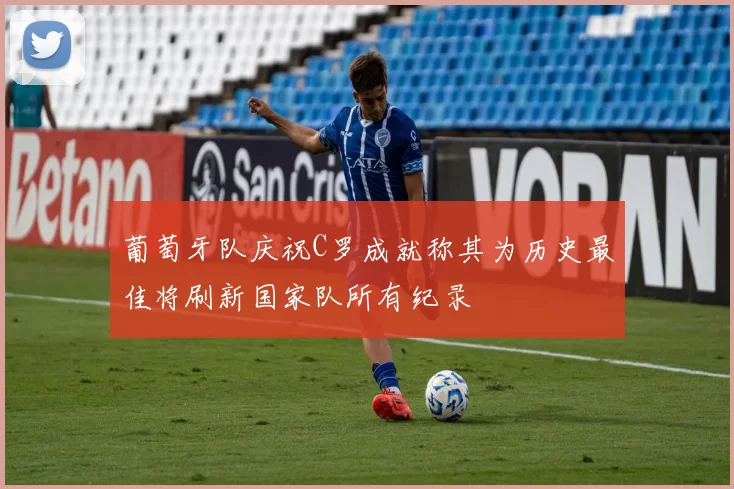 葡萄牙队庆祝C罗成就称其为历史最佳将刷新国家队所有纪录