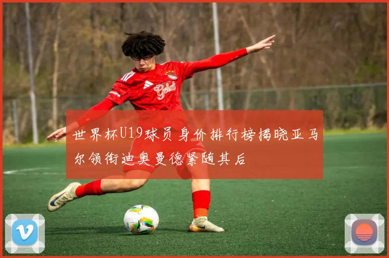 世界杯U19球员身价排行榜揭晓亚马尔领衔迪奥曼德紧随其后