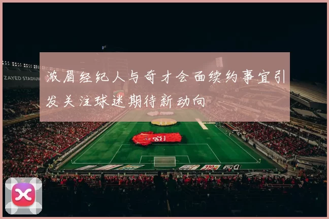 浓眉经纪人与奇才会面续约事宜引发关注球迷期待新动向