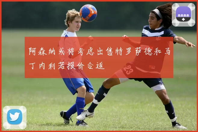 阿森纳或将考虑出售特罗萨德和马丁内利若报价合适