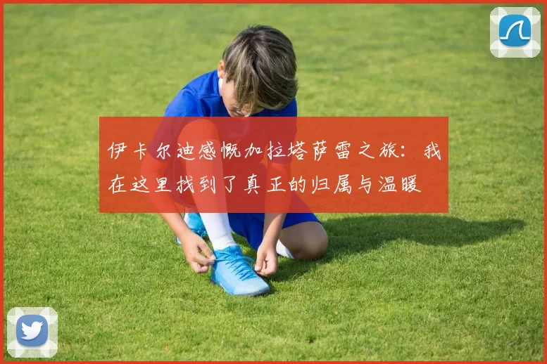 伊卡尔迪感慨加拉塔萨雷之旅：我在这里找到了真正的归属与温暖