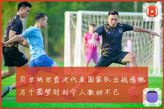 贝尔纳尔首次代表国家队出战感慨万千圆梦时刻令人激动不已