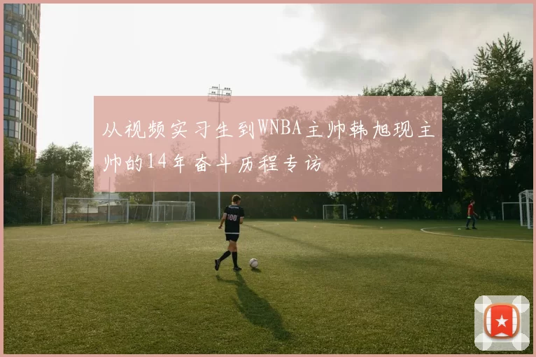从视频实习生到WNBA主帅韩旭现主帅的14年奋斗历程专访
