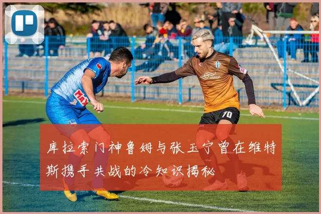 库拉索门神鲁姆与张玉宁曾在维特斯携手共战的冷知识揭秘