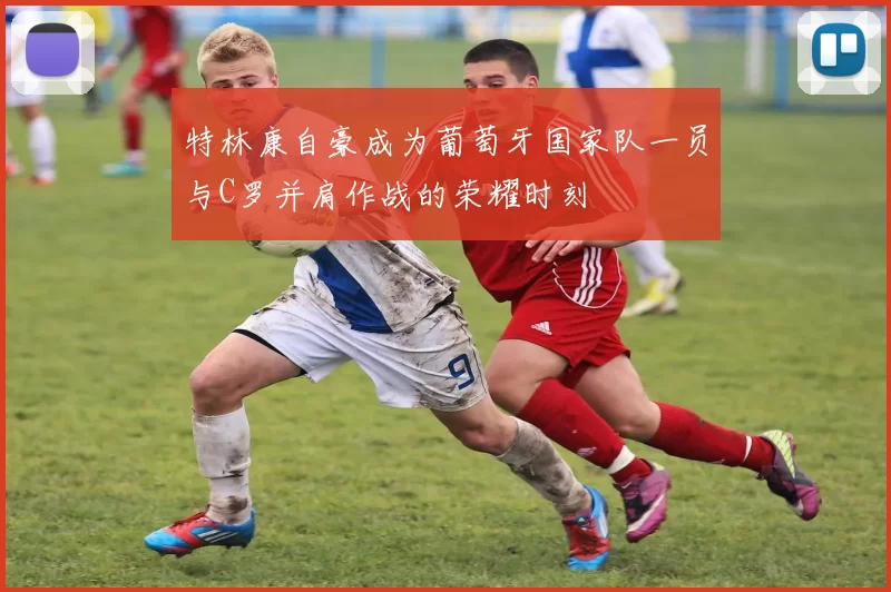 特林康自豪成为葡萄牙国家队一员与C罗并肩作战的荣耀时刻