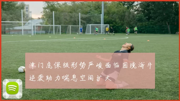 津门虎保级形势严峻面临困境海牛逆袭助力喘息空间扩大