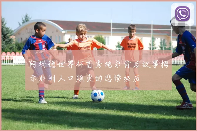 阿玛德世界杯首秀绝杀背后故事揭示非洲人口贩卖的悲惨经历