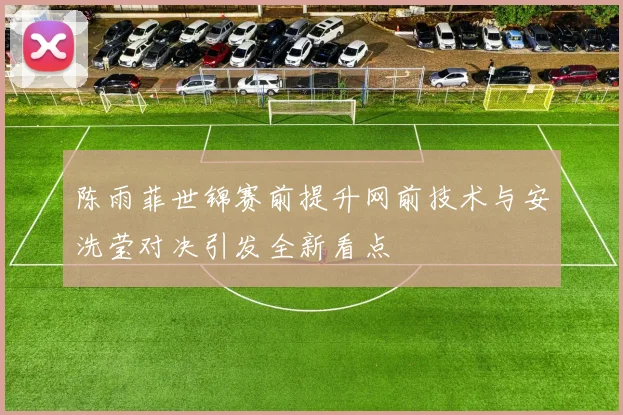 陈雨菲世锦赛前提升网前技术与安洗莹对决引发全新看点